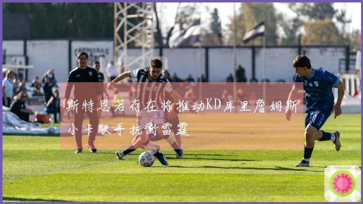 斯特恩若存在将推动KD库里詹姆斯小卡联手抗衡雷霆