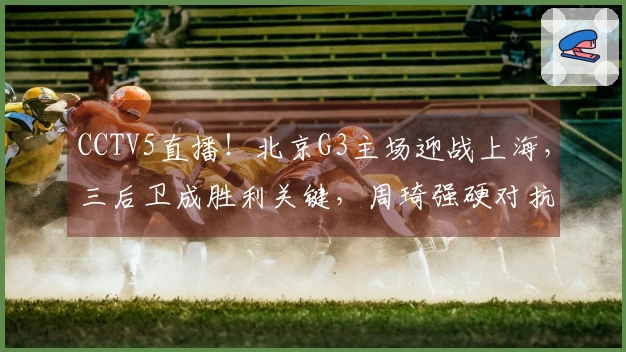 CCTV5直播！北京G3主场迎战上海，三后卫成胜利关键，周琦强硬对抗双塔